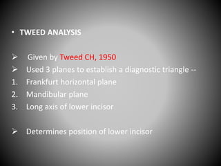 • TWEED ANALYSIS
 Given by Tweed CH, 1950
 Used 3 planes to establish a diagnostic triangle --
1. Frankfurt horizontal plane
2. Mandibular plane
3. Long axis of lower incisor
 Determines position of lower incisor
 