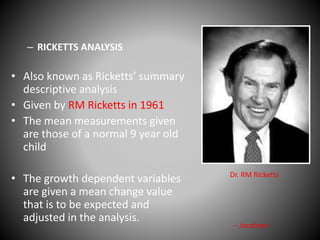 – RICKETTS ANALYSIS
• Also known as Ricketts’ summary
descriptive analysis
• Given by RM Ricketts in 1961
• The mean measurements given
are those of a normal 9 year old
child
• The growth dependent variables
are given a mean change value
that is to be expected and
adjusted in the analysis.
Dr. RM Ricketts
-- Jacobson
 
