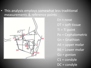 • This analysis employs somewhat less traditional
measurements & reference points
En = nose
DT = soft tissue
Ti = Ti point
Po = Cephalometric
Gn = Gnathion
A6 = upper molar
B6 = Lower molar
Go = gonion
C1 = condyle
DC = condyle
 