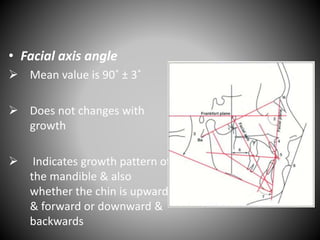 • Facial axis angle
 Mean value is 90˚ ± 3˚
 Does not changes with
growth
 Indicates growth pattern of
the mandible & also
whether the chin is upward
& forward or downward &
backwards
 