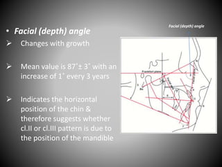 • Facial (depth) angle
 Changes with growth
 Mean value is 87˚± 3˚ with an
increase of 1˚ every 3 years
 Indicates the horizontal
position of the chin &
therefore suggests whether
cl.II or cl.III pattern is due to
the position of the mandible
Facial (depth) angle
 
