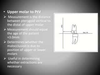 • Upper molar to PtV
 Measurement is the distance
between pterygoid vertical to
the distal of upper molar
 Measurement should equal
the age of the patient
+3.0mm
 Determines whether the
malocclusion is due to
position of upper or lower
molars
 Useful in determining
whether extractions are
necessary
 