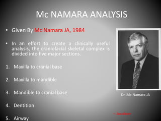 Mc NAMARA ANALYSIS
• Given By Mc Namara JA, 1984
• In an effort to create a clinically useful
analysis, the craniofacial skeletal complex is
divided into five major sections.
1. Maxilla to cranial base
2. Maxilla to mandible
3. Mandible to cranial base
4. Dentition
5. Airway
Dr. Mc Namara JA
-- Jacobson
 