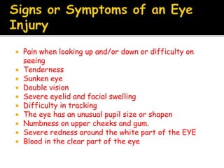 Pain when looking up and/or down or difficulty on
seeing
 Tenderness
 Sunken eye
 Double vision
 Severe eyelid and facial swelling
 Difficulty in tracking
 The eye has an unusual pupil size or shapen
 Numbness on upper cheeks and gum.
 Severe redness around the white part of the EYE
 Blood in the clear part of the eye
 