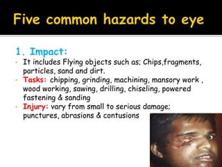 1. Impact:
• It includes Flying objects such as; Chips,fragments,
particles, sand and dirt.
• Tasks: chipping, grinding, machining, mansory work ,
wood working, sawing, drilling, chiseling, powered
fastening & sanding
• Injury: vary from small to serious damage;
punctures, abrasions & contusions
 