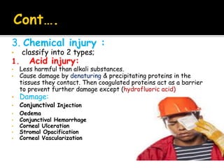 3. Chemical injury :
• classify into 2 types;
1. Acid injury:
• Less harmful than alkali substances.
• Cause damage by denaturing & precipitating proteins in the
tissues they contact. Then coagulated proteins act as a barrier
to prevent further damage except (hydrofluoric acid)
• Damage:
• Conjunctival Injection
• Oedema
• Conjunctival Hemorrhage
• Corneal Ulceration
• Stromal Opacification
• Corneal Vascularization
 