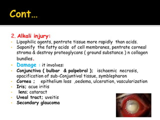 2. Alkali injury:
• Lipophilic agents, pentrate tissue more rapidly than acids.
• Saponify the fatty acids of cell membranes, pentrate corneal
stroma & destroy proteoglycans ( ground substance ) n collagen
bundles.
• Damage : it involves:
• Conjunctiva ( bulbar & palpebral ); ischaemic necrosis,
opacification of sub-Conjuntival tissue, symblepharon
• Cornea ; epithelium loss ,oedema, ulceration, vascularization
• Iris; acue iritis
• lens; cataract
• Uveal tract; uveitis
• Secondary glaucoma
 