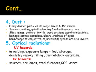 4. Dust :
• Finely divided particles its range size 0.1- 150 micron
• Source: crushing, grinding,loading & unloading operations.
• Sites: mines, pottery, textile, wood or stone working industries.
• Damage: corneal abrasions, ulcers , redness of eyes(
haemrrahge of conjuntiva, cojunctivitis) eyelids are also involve.
5. Optical radiations:
UV hazards:
• in welding, exposure lamps - food storage,
dentstry –epoxy filling , dermatology -psoriasis.
IR hazards:
• sources- arc lamps, steel furnaces,CO2 lasers
 
