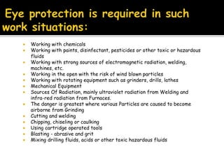  Working with chemicals
 Working with paints, disinfectant, pesticides or other toxic or hazardous
fluids
 Working with strong sources of electromagnetic radiation, welding,
machines, etc.
 Working in the open with the risk of wind blown particles
 Working with rotating equipment such as grinders, drills, lathes
 Mechanical Equipment
 Sources Of Radiation, mainly ultraviolet radiation from Welding and
infra-red radiation from Furnaces.
 The danger is greatest where various Particles are caused to become
airborne from Grinding
 Cutting and welding
 Chipping, chiseling or caulking
 Using cartridge operated tools
 Blasting - abrasive and grit
 Mixing drilling fluids, acids or other toxic hazardous fluids
 