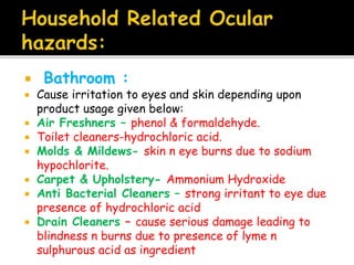 Bathroom :
 Cause irritation to eyes and skin depending upon
product usage given below:
 Air Freshners – phenol & formaldehyde.
 Toilet cleaners-hydrochloric acid.
 Molds & Mildews- skin n eye burns due to sodium
hypochlorite.
 Carpet & Upholstery- Ammonium Hydroxide
 Anti Bacterial Cleaners – strong irritant to eye due
presence of hydrochloric acid
 Drain Cleaners – cause serious damage leading to
blindness n burns due to presence of lyme n
sulphurous acid as ingredient
 