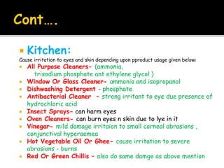  Kitchen:
Cause irritation to eyes and skin depending upon pproduct usage given below:
 All Purpose Cleaners- (ammonia,
trisodium phosphate ant ethylene glycol )
 Window Or Glass Cleaner- ammonia and isopropanol
 Dishwashing Detergent - phosphate
 Antibacterial Cleaner – strong irritant to eye due presence of
hydrochloric acid
 Insect Sprays- can harm eyes
 Oven Cleaners- can burn eyes n skin due to lye in it
 Vinegar- mild damage irritaion to small corneal abrasions ,
conjunctival hyperaemea
 Hot Vegetable Oil Or Ghee- cause irritation to severe
abrasions - burns
 Red Or Green Chillis – also do same damge as above mention
 