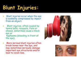  Blunt injuries occur when the eye
is suddenly compressed by impact
from an object.
 Blunt injuries, often caused by
tennis balls, racquets, fists or
elbows, sometimes cause a black
eye or
hyphaema (bleeding in front of
the eye).
 More serious blunt injuries often
break bones near the eye, and
may sometimes seriously damage
important eye structures and/or
lead to vision loss.
 