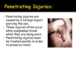  Penetrating injuries are
caused by a foreign object
piercing the eye.
 These injuries often occur
when eyeglasses break
while they are being worn.
 Penetrating injuries must
be treated quickly in order
to preserve vision
 