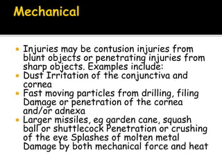  Injuries may be contusion injuries from
blunt objects or penetrating injuries from
sharp objects. Examples include:
 Dust Irritation of the conjunctiva and
cornea
 Fast moving particles from drilling, filing
Damage or penetration of the cornea
and/or adnexa
 Larger missiles, eg garden cane, squash
ball or shuttlecock Penetration or crushing
of the eye Splashes of molten metal
Damage by both mechanical force and heat
 