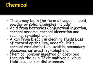  These may be in the form of vapour, liquid,
powder or solid. Examples include:
 Acid from batteries Conjunctival injection,
corneal oedema, corneal ulceration and
scaring, symblepheron
 Alkali from bleach in cleaning fluids Loss
of corneal epithelium, oedema, iritis,
corneal vascularisation, uveitis, secondary
glaucoma, cataract, symblepheron
 Chemical poisons ingested or absorbed
through the skin Toxic amblyopia, visual
field loss, colour disturbances
 