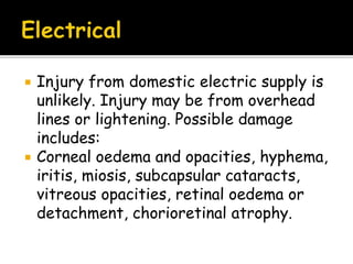  Injury from domestic electric supply is
unlikely. Injury may be from overhead
lines or lightening. Possible damage
includes:
 Corneal oedema and opacities, hyphema,
iritis, miosis, subcapsular cataracts,
vitreous opacities, retinal oedema or
detachment, chorioretinal atrophy.
 