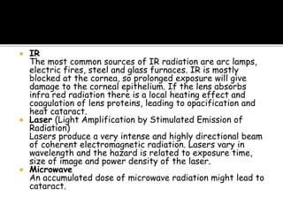  IR
The most common sources of IR radiation are arc lamps,
electric fires, steel and glass furnaces. IR is mostly
blocked at the cornea, so prolonged exposure will give
damage to the corneal epithelium. If the lens absorbs
infra red radiation there is a local heating effect and
coagulation of lens proteins, leading to opacification and
heat cataract.
 Laser (Light Amplification by Stimulated Emission of
Radiation)
Lasers produce a very intense and highly directional beam
of coherent electromagnetic radiation. Lasers vary in
wavelength and the hazard is related to exposure time,
size of image and power density of the laser.
 Microwave
An accumulated dose of microwave radiation might lead to
cataract.
 