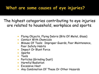  Flying Objects, Flying Debris (Bits Of Metal, Glass)
 Contact With Chemicals
 Misuse Of Tools: Improper Guards, Poor Maintenance,
Poor Safety Habits
 Impact Or Blunt Force
 Sparks
 Tools
 Particles (Grinding Dust)
 Harmful Radiation
 Excessive Heat
 Any Combination Of These Or Other Hazards
The highest categories contributing to eye injuries
are related to household, workplace and sports.
 