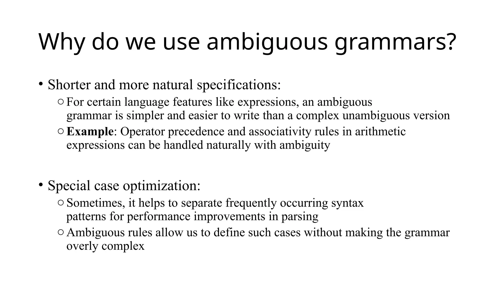 Why do we use ambiguous grammars?
• Shorter and more natural specifications:
oFor certain language features like expressions, an ambiguous
grammar is simpler and easier to write than a complex unambiguous version
oExample: Operator precedence and associativity rules in arithmetic
expressions can be handled naturally with ambiguity
• Special case optimization:
oSometimes, it helps to separate frequently occurring syntax
patterns for performance improvements in parsing
oAmbiguous rules allow us to define such cases without making the grammar
overly complex
 