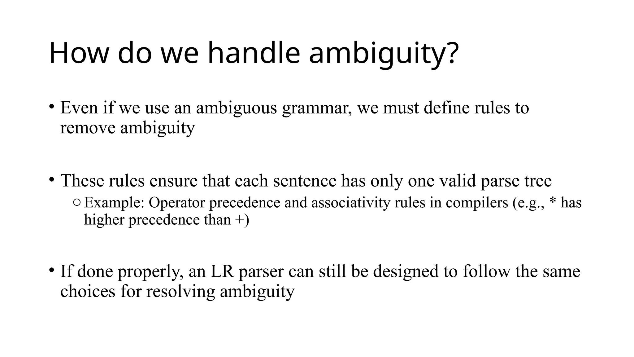 How do we handle ambiguity?
• Even if we use an ambiguous grammar, we must define rules to
remove ambiguity
• These rules ensure that each sentence has only one valid parse tree
oExample: Operator precedence and associativity rules in compilers (e.g., * has
higher precedence than +)
• If done properly, an LR parser can still be designed to follow the same
choices for resolving ambiguity
 