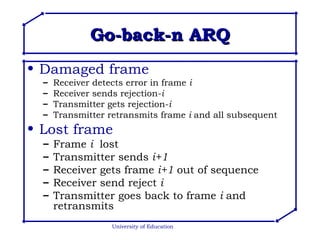 Go-back-n ARQ Damaged frame Receiver detects error in frame  i Receiver sends rejection- i Transmitter gets rejection- i Transmitter retransmits frame  i  and all subsequent Lost frame Frame  i   lost Transmitter sends  i+1 Receiver gets frame  i+1  out of sequence Receiver send reject  i Transmitter goes back to frame  i  and retransmits University of Education 