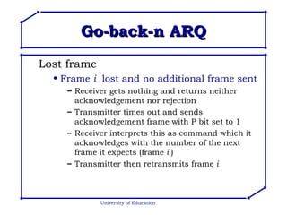 Go-back-n ARQ Lost frame Frame  i   lost and no additional frame sent Receiver gets nothing and returns neither acknowledgement nor rejection Transmitter times out and sends acknowledgement frame with P bit set to 1 Receiver interprets this as command which it acknowledges with the number of the next frame it expects (frame  i  ) Transmitter then retransmits frame  i University of Education 