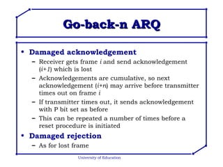 Go-back-n ARQ Damaged acknowledgement Receiver gets frame  i  and send acknowledgement ( i+1 ) which is lost Acknowledgements are cumulative, so next acknowledgement ( i+n ) may arrive before transmitter times out on frame  i If transmitter times out, it sends acknowledgement with P bit set as before This can be repeated a number of times before a reset procedure is initiated Damaged rejection As for lost frame University of Education 