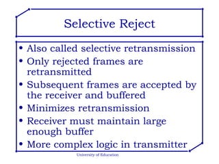 Selective Reject Also called selective retransmission Only rejected frames are retransmitted Subsequent frames are accepted by the receiver and buffered Minimizes retransmission Receiver must maintain large enough buffer More complex logic in transmitter University of Education 