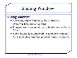 Sliding Window  Sliding window: Allow multiple frames to be in transit Receiver has buffer W long Transmitter can send up to W frames without ACK Each frame is numbered ( sequence number) ACK includes number of next frame expected University of Education 