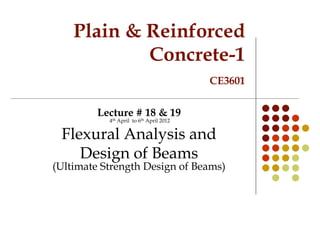 Plain & Reinforced
Concrete-1
CE3601
Lecture # 18 & 19
4th April to 6th April 2012
Flexural Analysis and
Design of Beams
(Ultimate Strength Design of Beams)
 