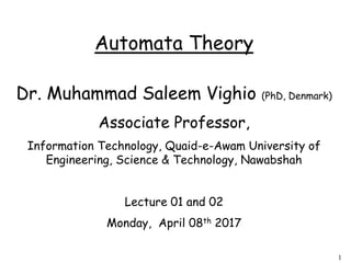 1
Automata Theory
Dr. Muhammad Saleem Vighio (PhD, Denmark)
Associate Professor,
Information Technology, Quaid-e-Awam University of
Engineering, Science & Technology, Nawabshah
Lecture 01 and 02
Monday, April 08th 2017
 