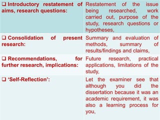 Now We’re Talking! Tool Kit PowerPoint Presentation /C.10
©Alberta Education, Alberta, Canada 2006
 Introductory restatement of
aims, research questions:
Restatement of the issue
being researched, work
carried out, purpose of the
study, research questions or
hypotheses,
 Consolidation of present
research:
Summary and evaluation of
methods, summary of
results/findings and claims,
 Recommendations, for
further research, implications:
Future research, practical
applications, limitations of the
study,
 ‘Self-Reflection’: Let the examiner see that
although you did the
dissertation because it was an
academic requirement, it was
also a learning process for
you,
 
