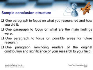 Now We’re Talking! Tool Kit PowerPoint Presentation /C.16
©Alberta Education, Alberta, Canada 2006
Sample conclusion structure
 One paragraph to focus on what you researched and how
you did it;
 One paragraph to focus on what are the main findings
were;
 One paragraph to focus on possible areas for future
research;
 One paragraph reminding readers of the original
contribution and significance of your research to your field;
 