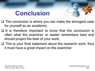 Now We’re Talking! Tool Kit PowerPoint Presentation /C.17
©Alberta Education, Alberta, Canada 2006
Conclusion
 The conclusion is where you can make the strongest case
for yourself as an academic;
 It is therefore important to know that the conclusion is
often what the examiner or reader remembers best and
should project the best of your work;
 This is your final statement about the research work, thus
it must have a great impact on the examiner;
 