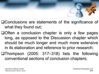 Now We’re Talking! Tool Kit PowerPoint Presentation /C.9
©Alberta Education, Alberta, Canada 2006
Conclusions are statements of the significance of
what they found out;
Often a conclusion chapter is only a few pages
long, as opposed to the Discussion chapter which
should be much longer and much more extensive
in its elaboration and reference to prior research;
Thompson (2005: 317–318) lists the following
conventional sections of conclusion chapters;
 