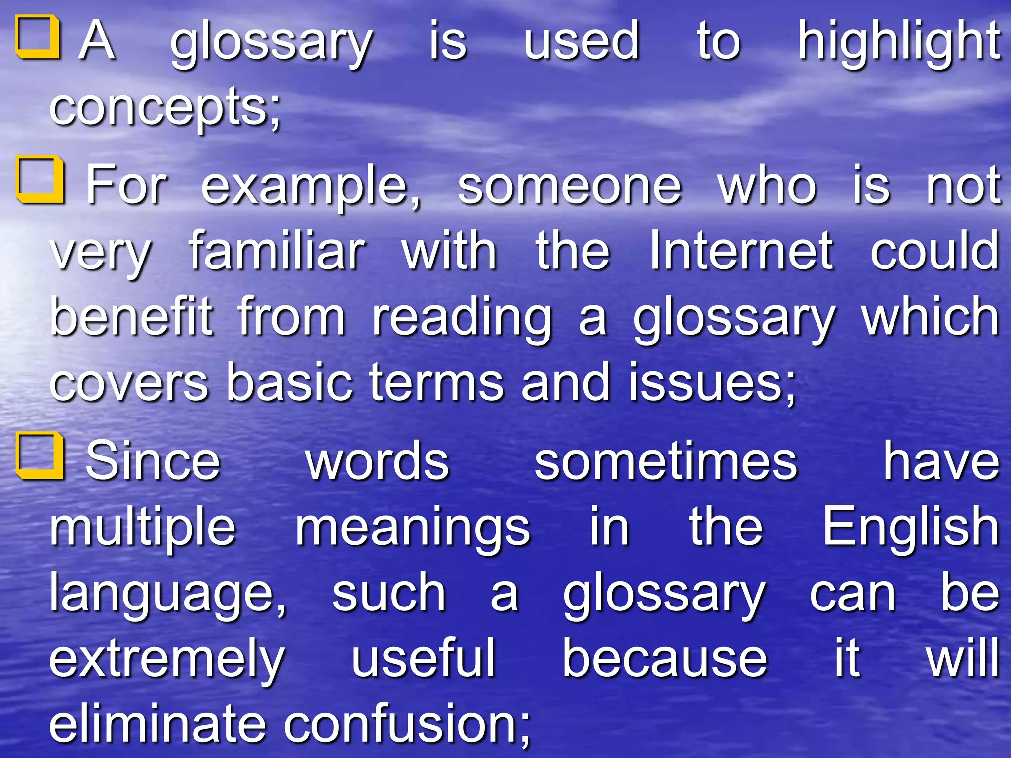  A glossary is used to highlight
concepts;
 For example, someone who is not
very familiar with the Internet could
benefit from reading a glossary which
covers basic terms and issues;
 Since words sometimes have
multiple meanings in the English
language, such a glossary can be
extremely useful because it will
eliminate confusion;
 