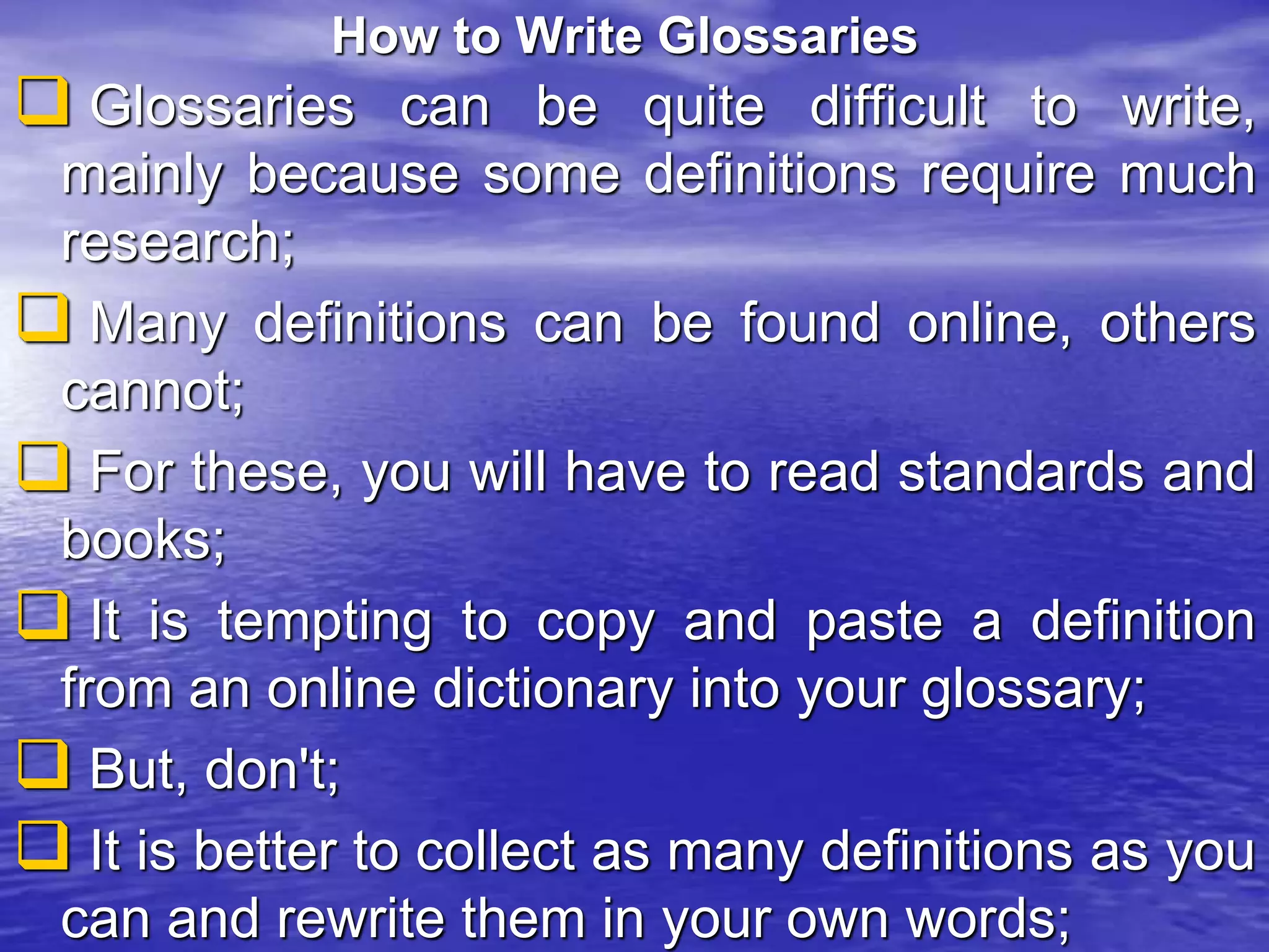 How to Write Glossaries
 Glossaries can be quite difficult to write,
mainly because some definitions require much
research;
 Many definitions can be found online, others
cannot;
 For these, you will have to read standards and
books;
 It is tempting to copy and paste a definition
from an online dictionary into your glossary;
 But, don't;
 It is better to collect as many definitions as you
can and rewrite them in your own words;
 