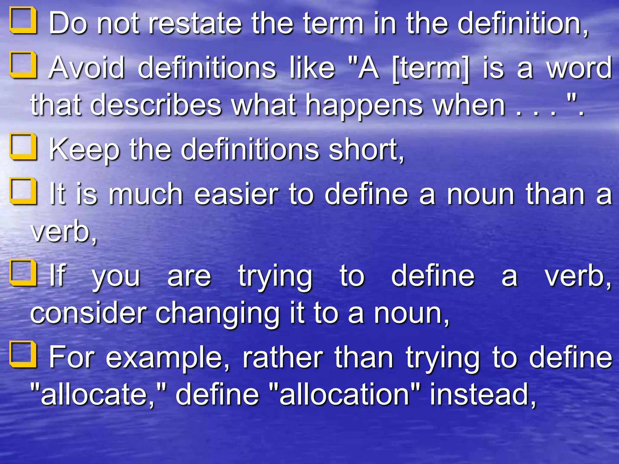  Do not restate the term in the definition,
 Avoid definitions like "A [term] is a word
that describes what happens when . . . ".
 Keep the definitions short,
 It is much easier to define a noun than a
verb,
 If you are trying to define a verb,
consider changing it to a noun,
 For example, rather than trying to define
"allocate," define "allocation" instead,
 