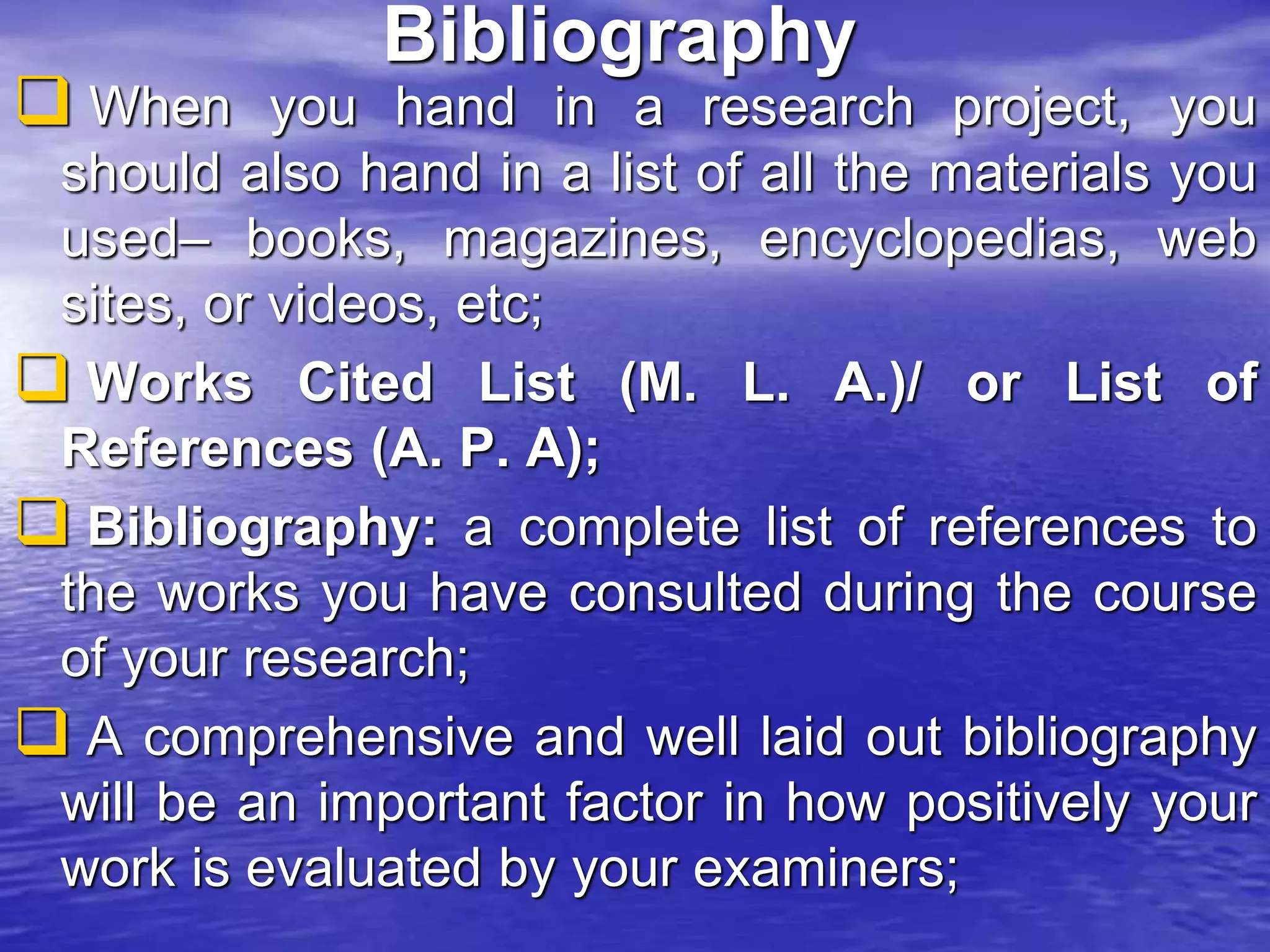 Bibliography
 When you hand in a research project, you
should also hand in a list of all the materials you
used– books, magazines, encyclopedias, web
sites, or videos, etc;
 Works Cited List (M. L. A.)/ or List of
References (A. P. A);
 Bibliography: a complete list of references to
the works you have consulted during the course
of your research;
 A comprehensive and well laid out bibliography
will be an important factor in how positively your
work is evaluated by your examiners;
 