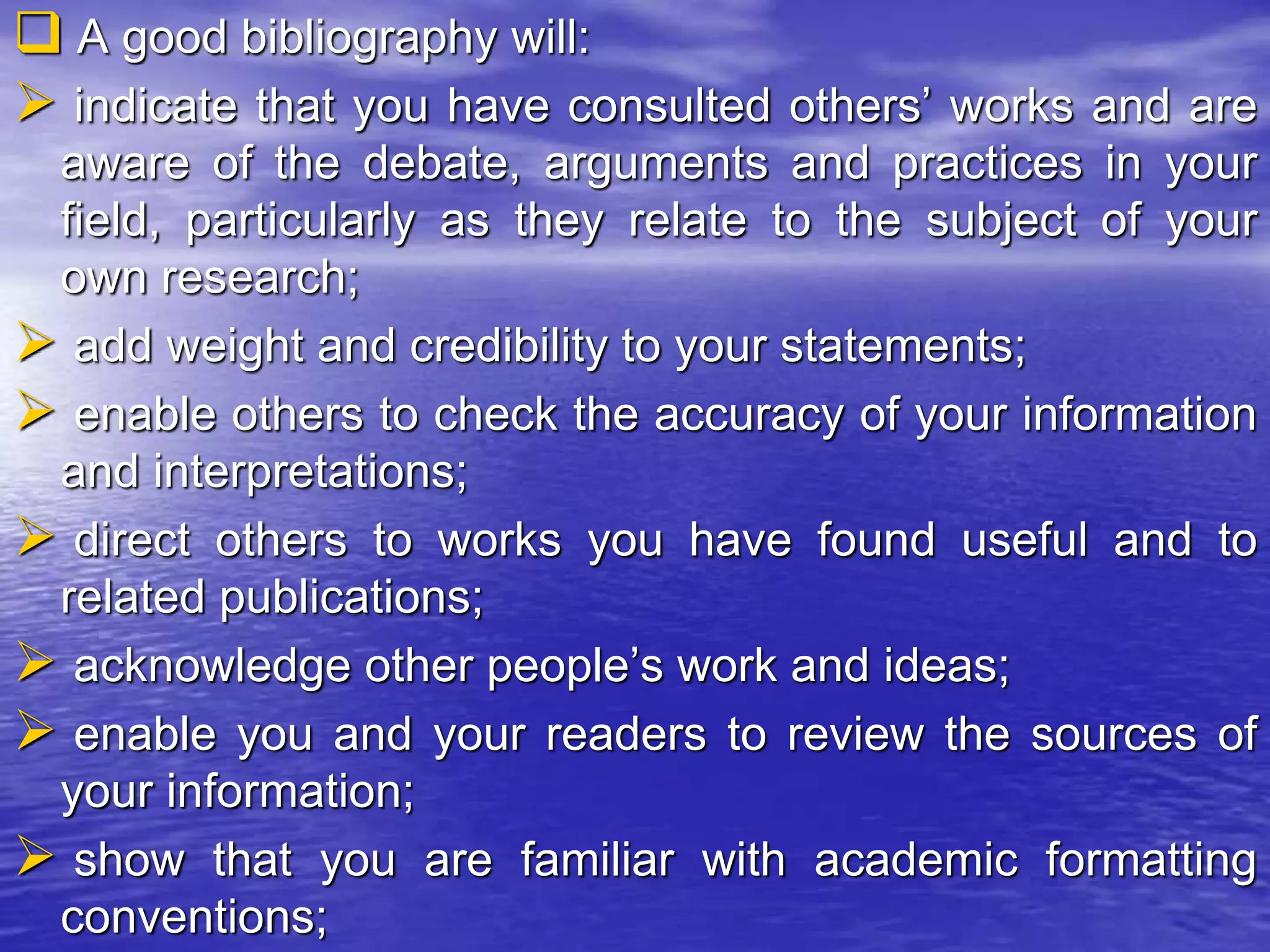  A good bibliography will:
 indicate that you have consulted others’ works and are
aware of the debate, arguments and practices in your
field, particularly as they relate to the subject of your
own research;
 add weight and credibility to your statements;
 enable others to check the accuracy of your information
and interpretations;
 direct others to works you have found useful and to
related publications;
 acknowledge other people’s work and ideas;
 enable you and your readers to review the sources of
your information;
 show that you are familiar with academic formatting
conventions;
 
