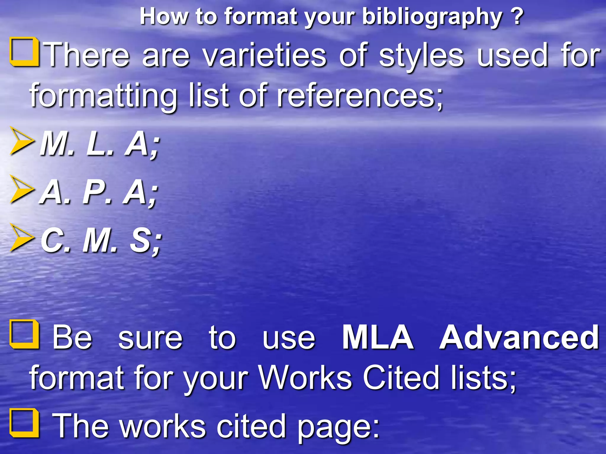 How to format your bibliography ?
There are varieties of styles used for
formatting list of references;
M. L. A;
A. P. A;
C. M. S;
 Be sure to use MLA Advanced
format for your Works Cited lists;
 The works cited page:
 