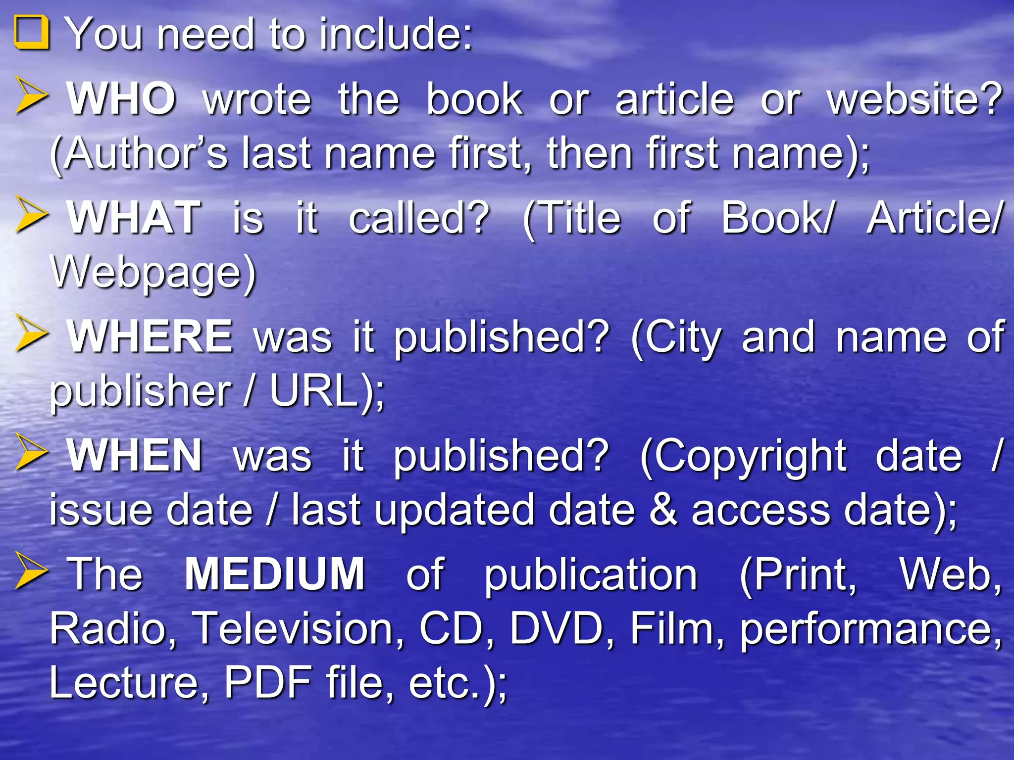  You need to include:
 WHO wrote the book or article or website?
(Author’s last name first, then first name);
 WHAT is it called? (Title of Book/ Article/
Webpage)
 WHERE was it published? (City and name of
publisher / URL);
 WHEN was it published? (Copyright date /
issue date / last updated date & access date);
 The MEDIUM of publication (Print, Web,
Radio, Television, CD, DVD, Film, performance,
Lecture, PDF file, etc.);
 