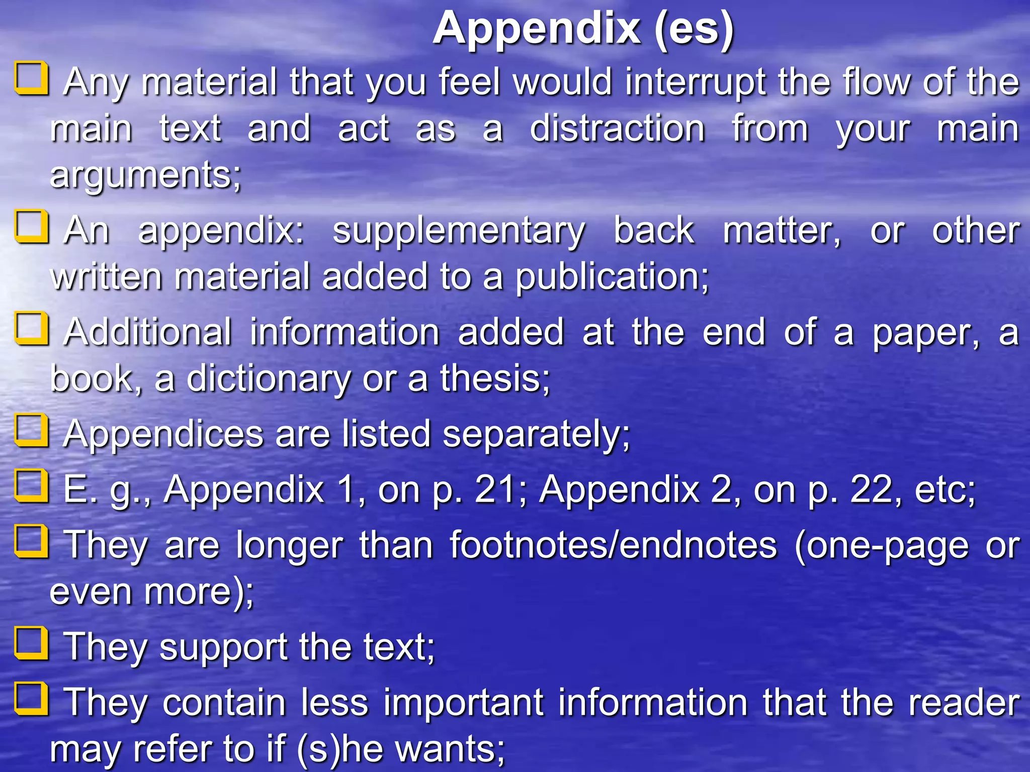 Appendix (es)
 Any material that you feel would interrupt the flow of the
main text and act as a distraction from your main
arguments;
 An appendix: supplementary back matter, or other
written material added to a publication;
 Additional information added at the end of a paper, a
book, a dictionary or a thesis;
 Appendices are listed separately;
 E. g., Appendix 1, on p. 21; Appendix 2, on p. 22, etc;
 They are longer than footnotes/endnotes (one-page or
even more);
 They support the text;
 They contain less important information that the reader
may refer to if (s)he wants;
 