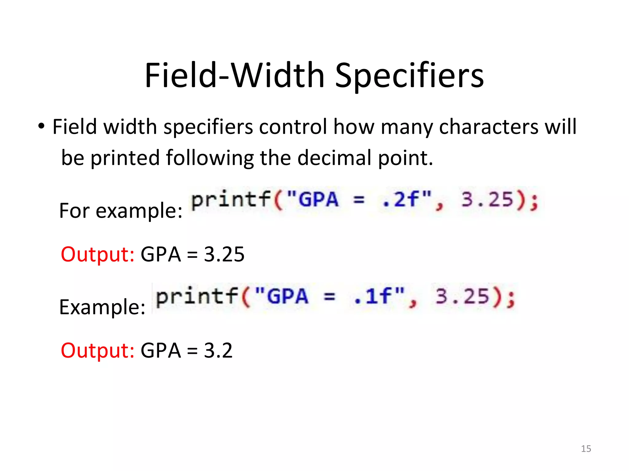15
Field-Width Specifiers
• Field width specifiers control how many characters will
be printed following the decimal point.
For example:
Output: GPA = 3.25
Example:
Output: GPA = 3.2
 