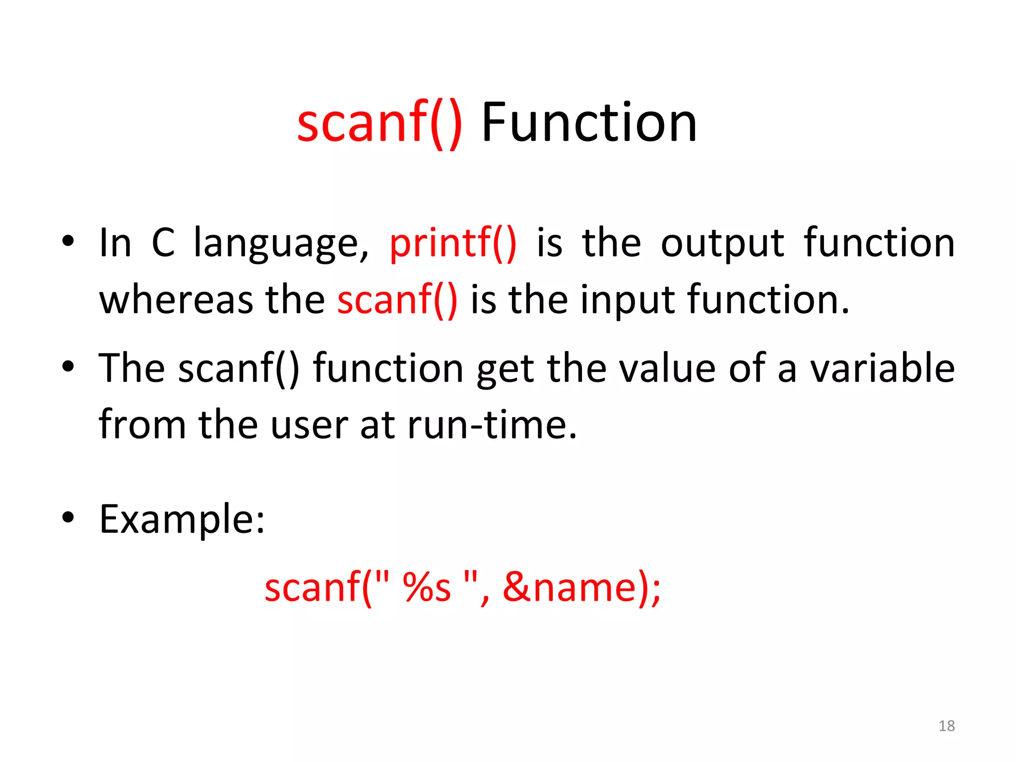 18
scanf() Function
• In C language, printf() is the output function
whereas the scanf() is the input function.
• The scanf() function get the value of a variable
from the user at run-time.
• Example:
scanf(" %s ", &name);
 