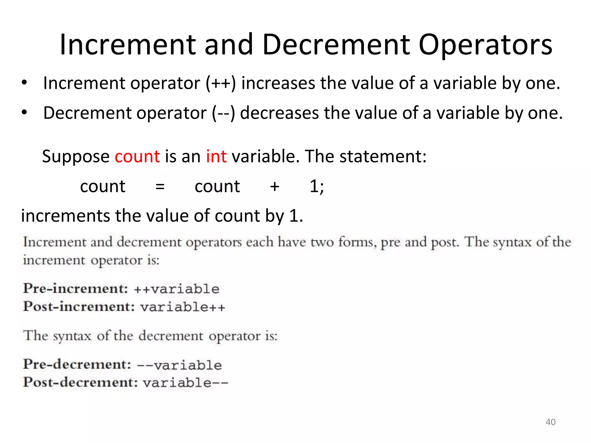 Increment and Decrement Operators
40
• Increment operator (++) increases the value of a variable by one.
• Decrement operator (--) decreases the value of a variable by one.
Suppose count is an int variable. The statement:
count = count + 1;
increments the value of count by 1.
 