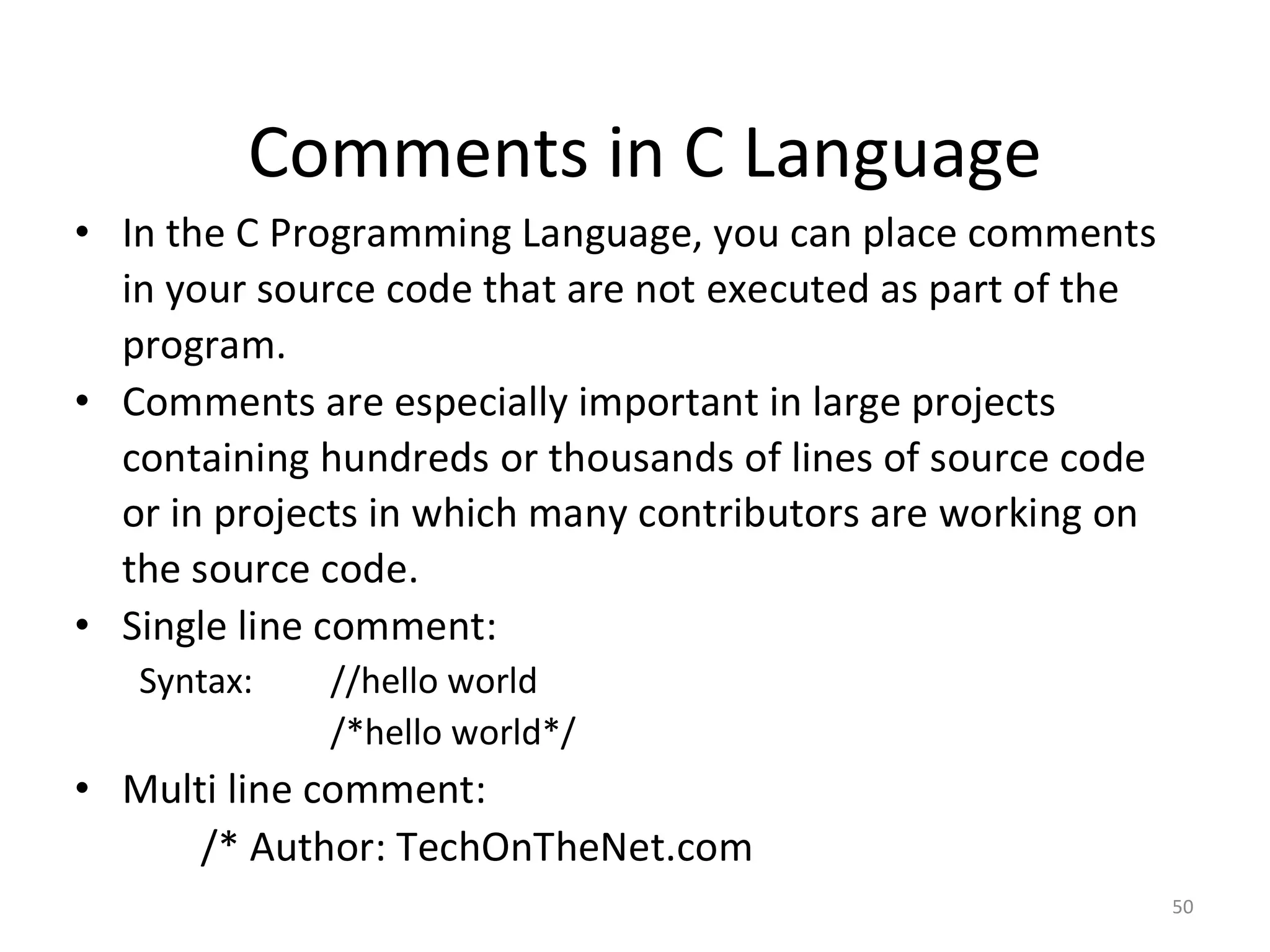 50
Comments in C Language
• In the C Programming Language, you can place comments
in your source code that are not executed as part of the
program.
• Comments are especially important in large projects
containing hundreds or thousands of lines of source code
or in projects in which many contributors are working on
the source code.
• Single line comment:
Syntax: //hello world
/*hello world*/
• Multi line comment:
/* Author: TechOnTheNet.com
 