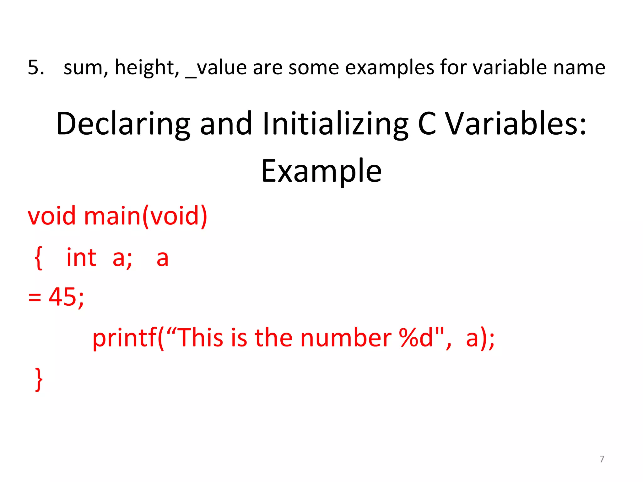 7
5. sum, height, _value are some examples for variable name
Declaring and Initializing C Variables:
Example
void main(void)
{ int a; a
= 45;
printf(“This is the number %d", a);
}
 