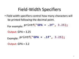 15
Field-Width Specifiers
• Field width specifiers control how many characters will
be printed following the decimal point.
For example:
Output: GPA = 3.25
Example:
Output: GPA = 3.2
 