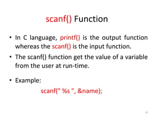 18
scanf() Function
• In C language, printf() is the output function
whereas the scanf() is the input function.
• The scanf() function get the value of a variable
from the user at run-time.
• Example:
scanf(" %s ", &name);
 